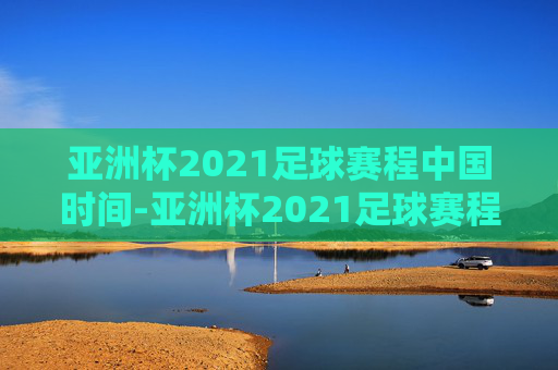 亚洲杯2021足球赛程中国时间-亚洲杯2021足球赛程中国时间是几点