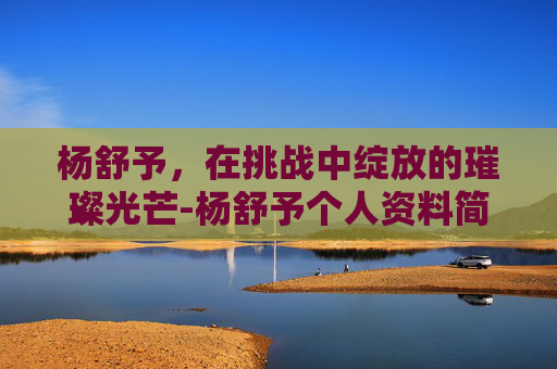 杨舒予，在挑战中绽放的璀璨光芒-杨舒予个人资料简介