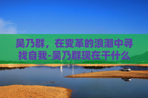 吴乃群，在变革的浪潮中寻找自我-吴乃群现在干什么