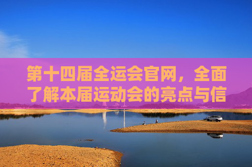 第十四届全运会官网，全面了解本届运动会的亮点与信息-第十四届全运会官网成绩公布