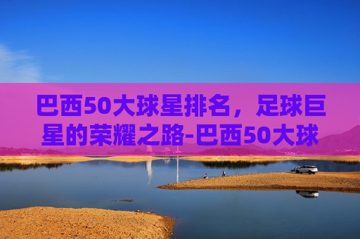 巴西50大球星排名，足球巨星的荣耀之路-巴西50大球星排名榜