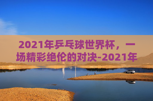 2021年乒乓球世界杯，一场精彩绝伦的对决-2021年乒乓球世界杯男单冠军
