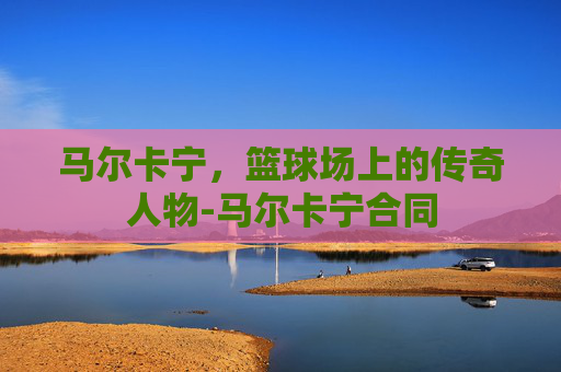 马尔卡宁，篮球场上的传奇人物-马尔卡宁合同