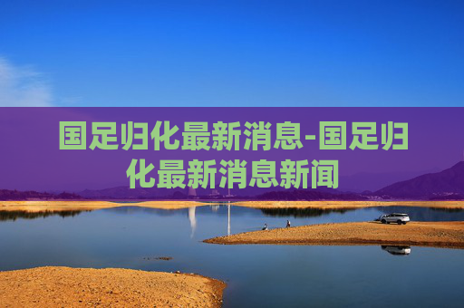 国足归化最新消息-国足归化最新消息新闻