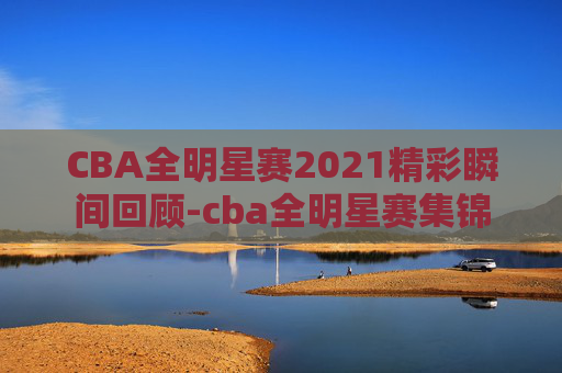 CBA全明星赛2021精彩瞬间回顾-cba全明星赛集锦