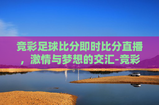 竞彩足球比分即时比分直播，激情与梦想的交汇-竞彩足球比分即时比分赛果