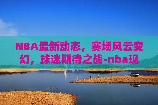 NBA最新动态，赛场风云变幻，球迷期待之战-nba现在最新的消息直播