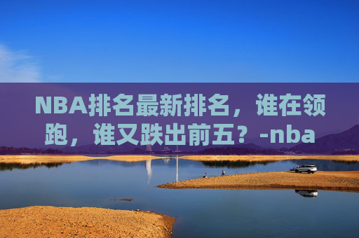 NBA排名最新排名，谁在领跑，谁又跌出前五？-nba排名最新排名榜今天赛程
