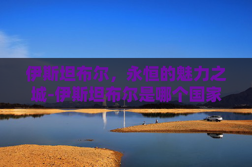 伊斯坦布尔，永恒的魅力之城-伊斯坦布尔是哪个国家的首都