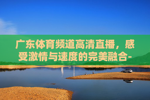 广东体育频道高清直播，感受激情与速度的完美融合-广东体育频道高清直播节目