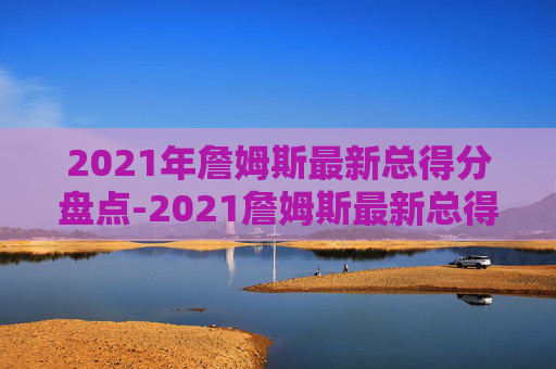 2021年詹姆斯最新总得分盘点-2021詹姆斯最新总得分排行榜