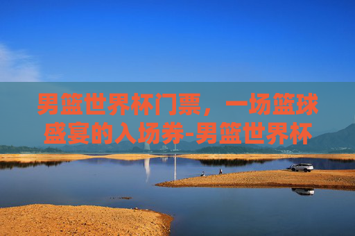 男篮世界杯门票，一场篮球盛宴的入场券-男篮世界杯门票价格表