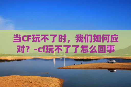当CF玩不了时,我们如何应对?-cf玩不了了怎么回事 当CF玩不了时,我们如何应对?-cf玩不了了怎么回事