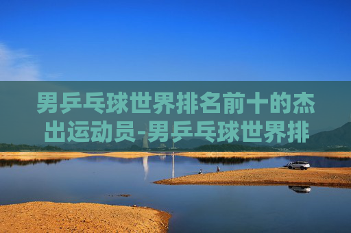 男乒乓球世界排名前十的杰出运动员-男乒乓球世界排名前十最新