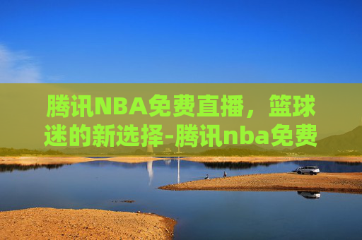 腾讯NBA免费直播，篮球迷的新选择-腾讯nba免费直播高清在线观看