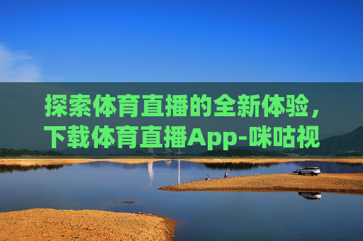 探索体育直播的全新体验，下载体育直播App-咪咕视频体育直播app下载