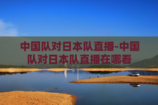 中国队对日本队直播-中国队对日本队直播在哪看