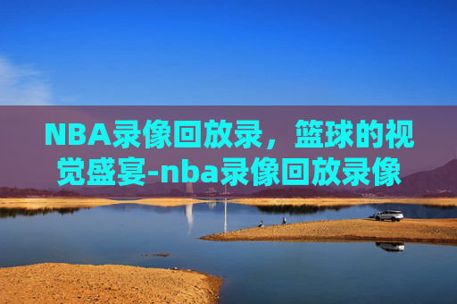 NBA录像回放录，篮球的视觉盛宴-nba录像回放录像吧