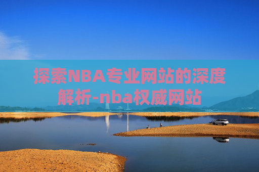 探索NBA专业网站的深度解析-nba权威网站