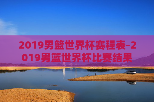 2019男篮世界杯赛程表-2019男篮世界杯比赛结果