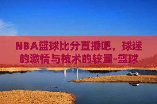 NBA篮球比分直播吧，球迷的激情与技术的较量-篮球比分nba在线比分即时篮球比分