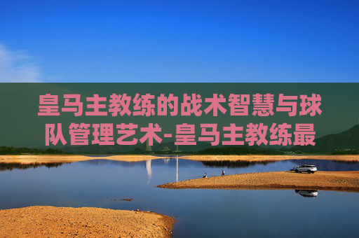 皇马主教练的战术智慧与球队管理艺术-皇马主教练最新消息