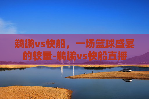 鹈鹕vs快船，一场篮球盛宴的较量-鹈鹕vs快船直播