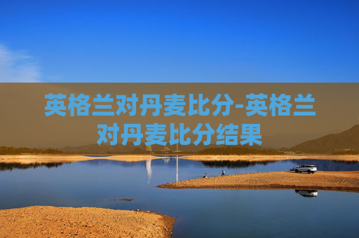 英格兰对丹麦比分-英格兰对丹麦比分结果
