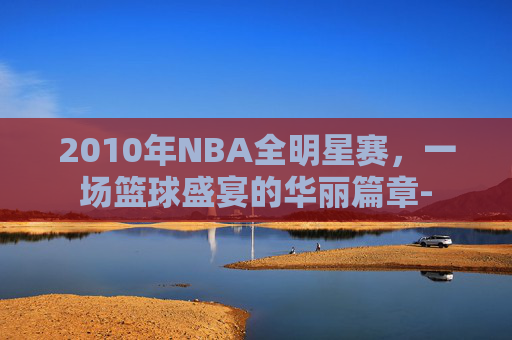 2010年NBA全明星赛，一场篮球盛宴的华丽篇章-