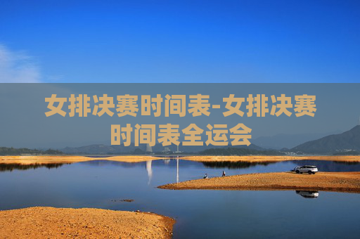 女排决赛时间表-女排决赛时间表全运会