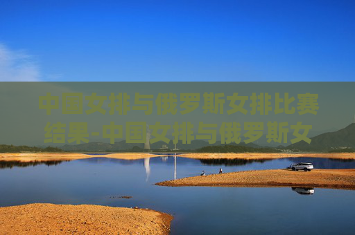 中国女排与俄罗斯女排比赛结果-中国女排与俄罗斯女排比赛情况