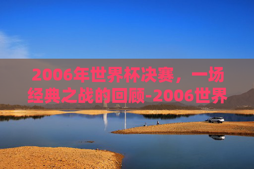 2006年世界杯决赛，一场经典之战的回顾-2006世界杯决赛完整版央视网