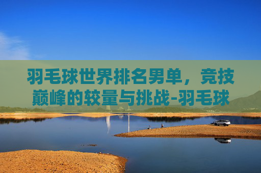 羽毛球世界排名男单，竞技巅峰的较量与挑战-羽毛球世界排名男单最新排名表