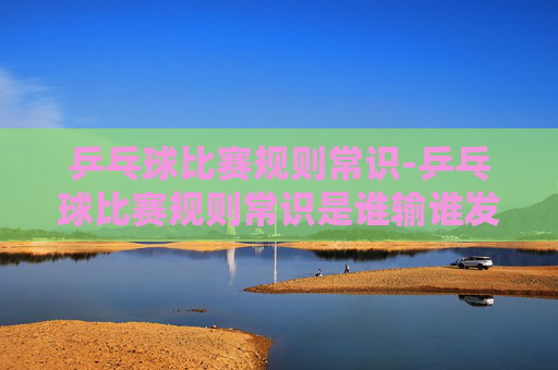乒乓球比赛规则常识-乒乓球比赛规则常识是谁输谁发球吗?