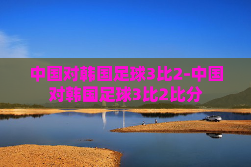 中国对韩国足球3比2-中国对韩国足球3比2比分