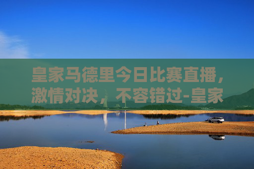 皇家马德里今日比赛直播，激情对决，不容错过-皇家马德里今天比赛直播吗