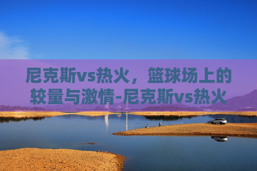 尼克斯vs热火，篮球场上的较量与激情-尼克斯vs热火预测