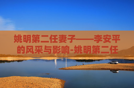 姚明第二任妻子——李安平的风采与影响-姚明第二任妻子是谁