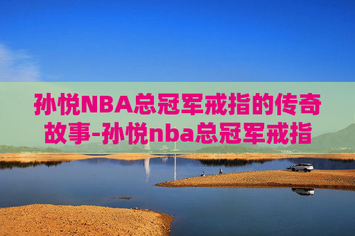 孙悦NBA总冠军戒指的传奇故事-孙悦nba总冠军戒指多少钱