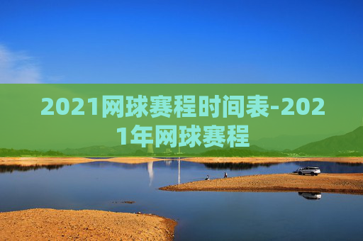 2021网球赛程时间表-2021年网球赛程