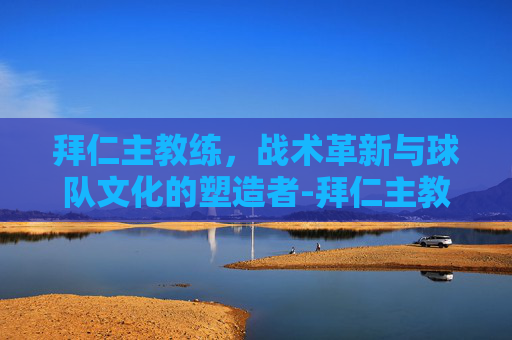 拜仁主教练，战术革新与球队文化的塑造者-拜仁主教练是谁现任