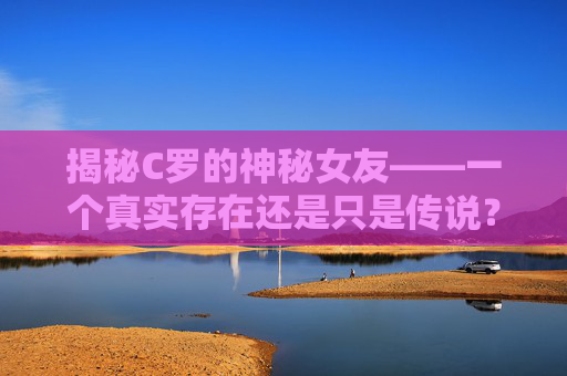 揭秘C罗的神秘女友——一个真实存在还是只是传说？-c罗女友乔治娜个人资料