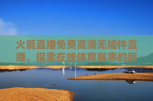 火箭直播免费高清无插件直播，探索在线体育赛事的新境界-火箭直播视频直播