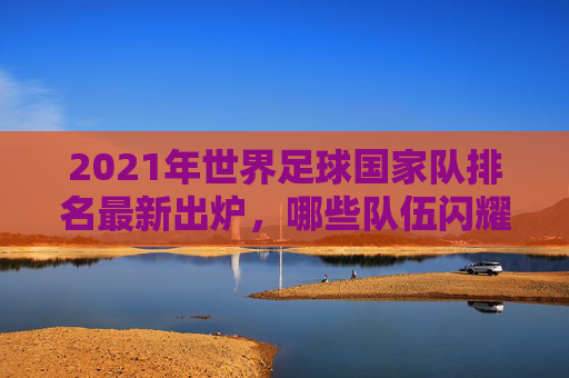 2021年世界足球国家队排名最新出炉，哪些队伍闪耀？-世界国家足球队实力排名榜
