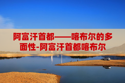 阿富汗首都——喀布尔的多面性-阿富汗首都喀布尔