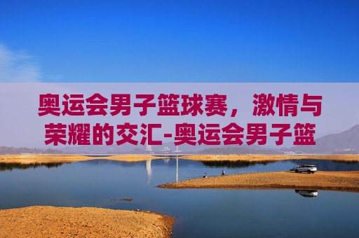 奥运会男子篮球赛，激情与荣耀的交汇-奥运会男子篮球赛制
