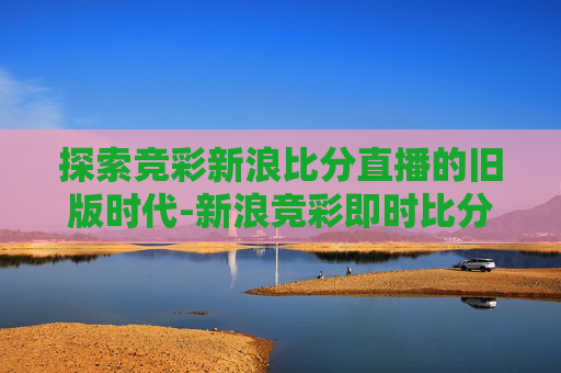 探索竞彩新浪比分直播的旧版时代-新浪竞彩即时比分旧版