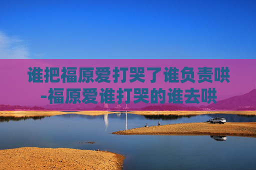 谁把福原爱打哭了谁负责哄-福原爱谁打哭的谁去哄