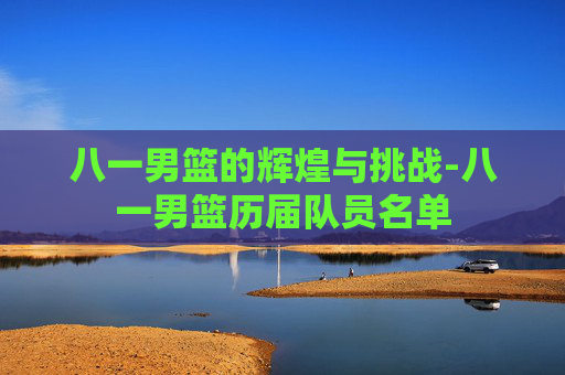 八一男篮的辉煌与挑战-八一男篮历届队员名单