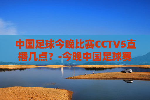 中国足球今晚比赛CCTV5直播几点？-今晚中国足球赛事